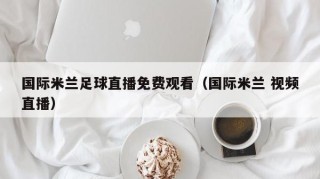国际米兰足球直播免费观看（国际米兰 视频直播）