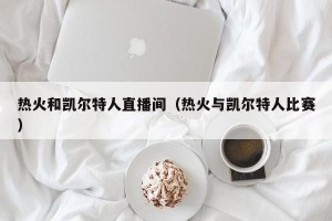 热火和凯尔特人直播间（热火与凯尔特人比赛）