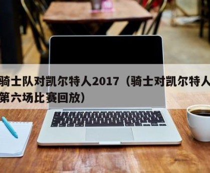 骑士队对凯尔特人2017（骑士对凯尔特人第六场比赛回放）