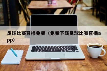 足球比赛直播免费（免费下载足球比赛直播app）