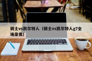 骑士vs凯尔特人（骑士vs凯尔特人g7全场录像）
