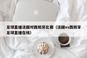 足球直播法国对西班牙比赛（法国vs西班牙足球直播在线）