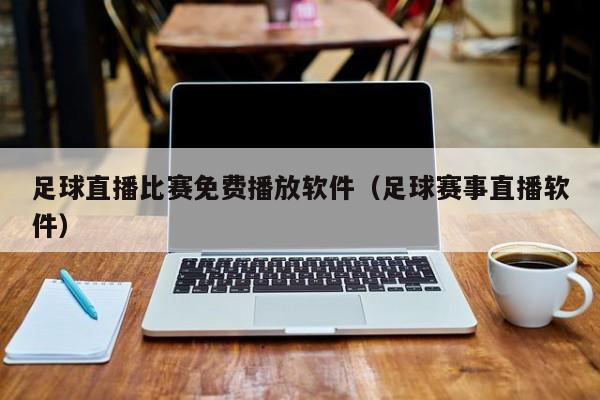 足球直播比赛免费播放软件(足球赛事直播软件)