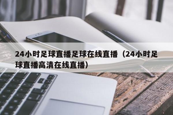 24小时足球直播足球在线直播(24小时足球直播高清在线直播)