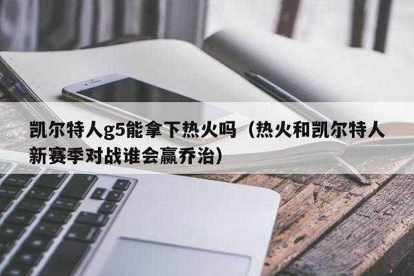 凯尔特人g5能拿下热火吗(热火和凯尔特人新赛季对战谁会赢乔治)